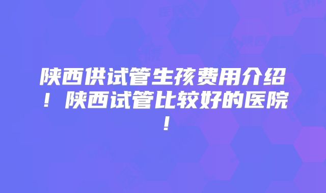 陕西供试管生孩费用介绍！陕西试管比较好的医院！