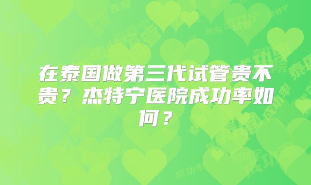 在泰国做第三代试管贵不贵？杰特宁医院成功率如何？