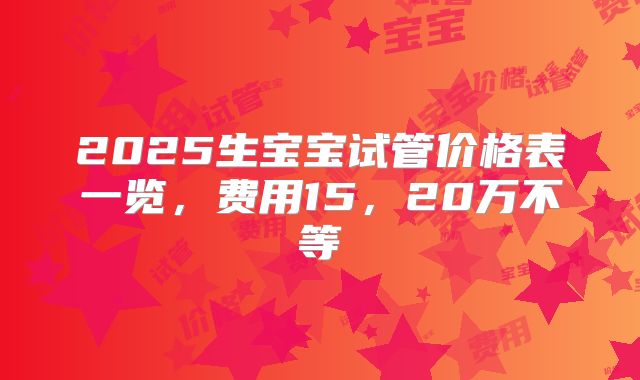 2025生宝宝试管价格表一览,费用15,20万不等