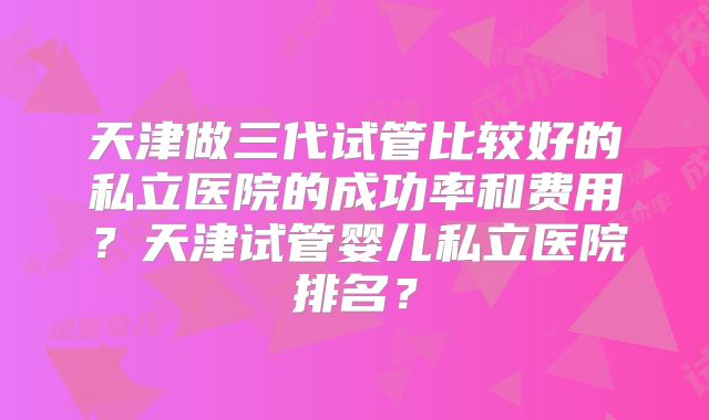 天津做三代试管比较好的私立医院的成功率和费用？天津试管婴儿私立医院排名？