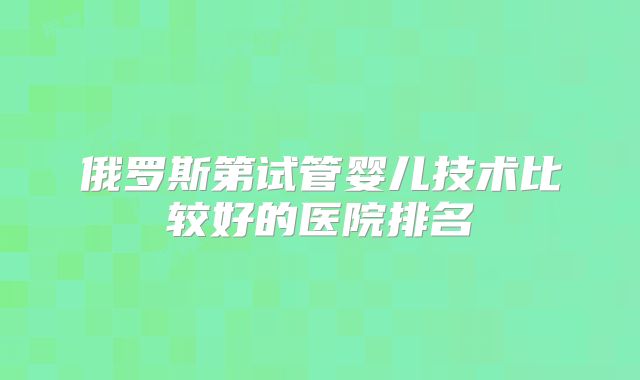 俄罗斯第试管婴儿技术比较好的医院排名
