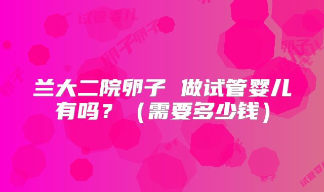 兰大二院卵子 做试管婴儿有吗?(需要多少钱)