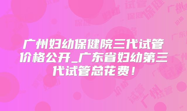 广州妇幼保健院三代试管价格公开_广东省妇幼第三代试管总花费！