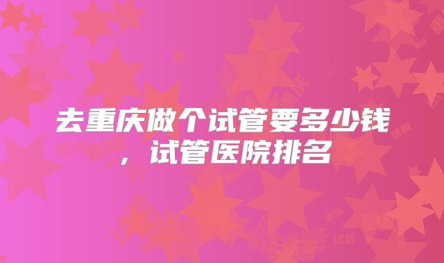 去重庆做个试管要多少钱，试管医院排名