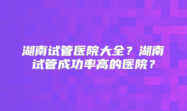 湖南试管医院大全?湖南试管成功率高的医院?