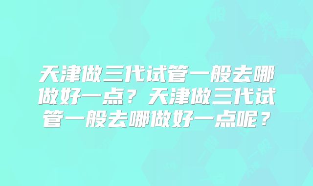 天津做三代试管一般去哪做好一点？天津做三代试管一般去哪做好一点呢？