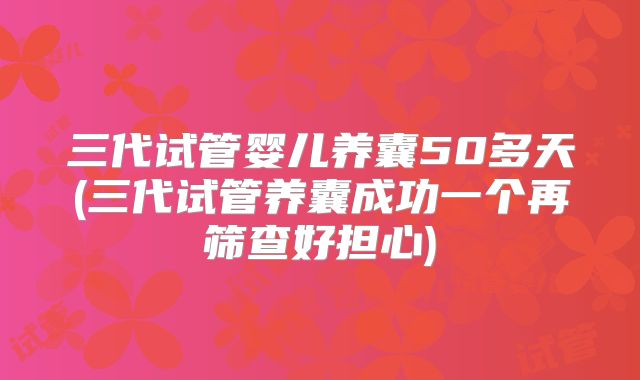 三代试管婴儿养囊50多天(三代试管养囊成功一个再筛查好担心)