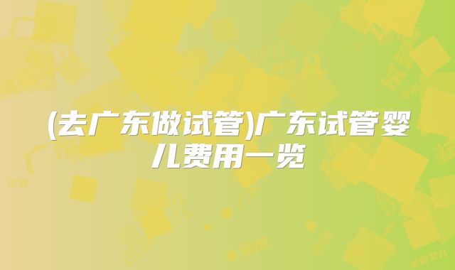 (去广东做试管)广东试管婴儿费用一览