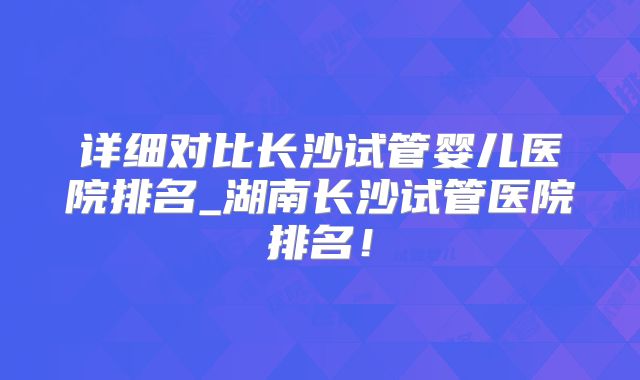 详细对比长沙试管婴儿医院排名_湖南长沙试管医院排名!