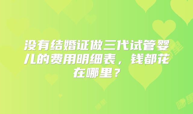 没有结婚证做三代试管婴儿的费用明细表,钱都花在哪里?