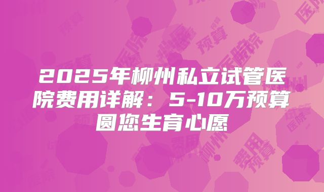 2025年柳州私立试管医院费用详解：5-10万预算圆您生育心愿