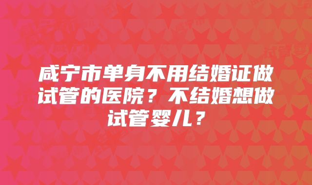 咸宁市单身不用结婚证做试管的医院？不结婚想做试管婴儿？
