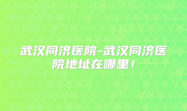 武汉同济医院-武汉同济医院地址在哪里！
