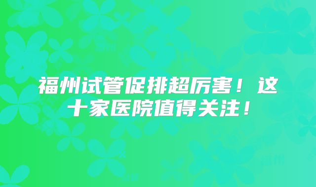 福州试管促排超厉害！这十家医院值得关注！