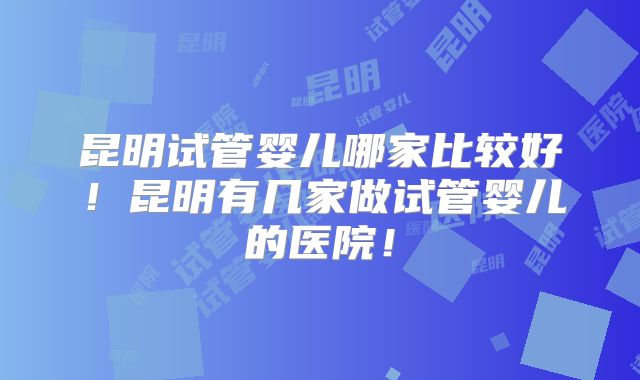 昆明试管婴儿哪家比较好！昆明有几家做试管婴儿的医院！