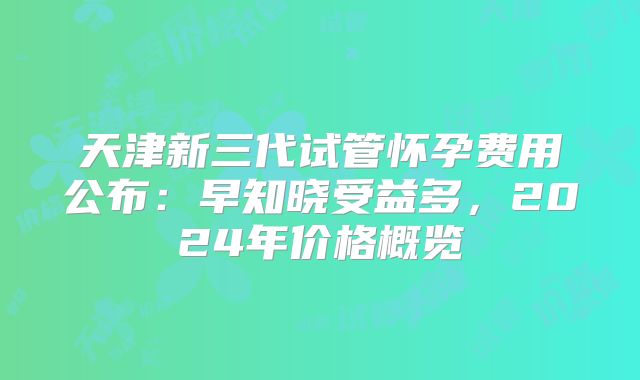 天津新三代试管怀孕费用公布：早知晓受益多，2024年价格概览