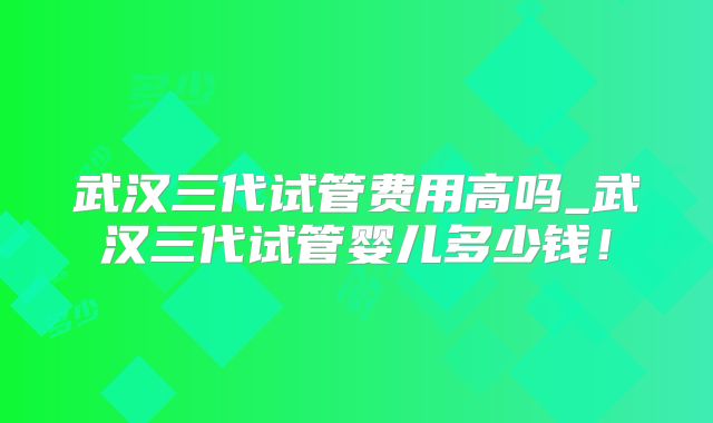 武汉三代试管费用高吗_武汉三代试管婴儿多少钱!