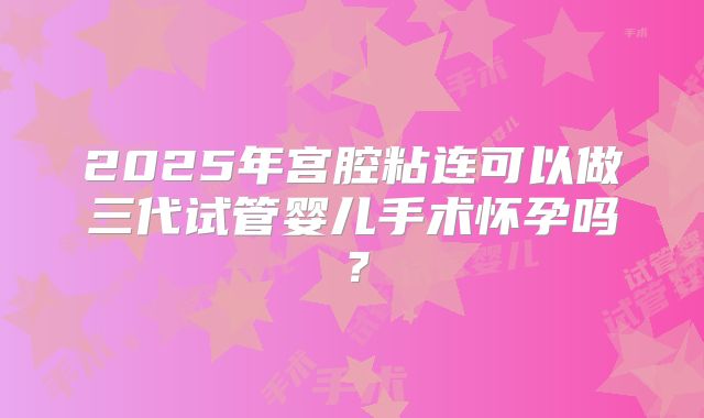 2025年宫腔粘连可以做三代试管婴儿手术怀孕吗？