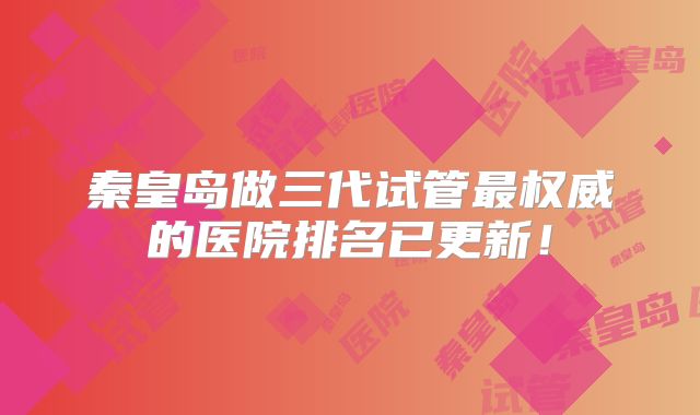 秦皇岛做三代试管最权威的医院排名已更新!