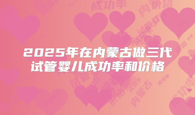 2025年在内蒙古做三代试管婴儿成功率和价格