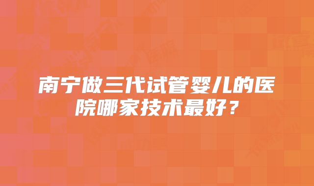 南宁做三代试管婴儿的医院哪家技术最好？