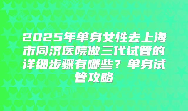 2025年单身女性去上海市同济医院做三代试管的详细步骤有哪些?单身试管攻略
