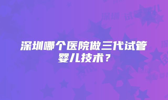 深圳哪个医院做三代试管婴儿技术？