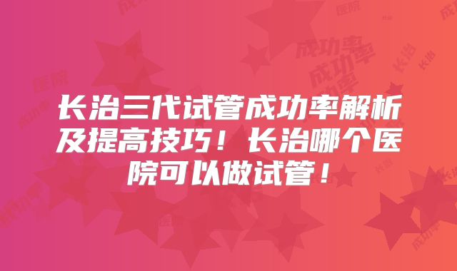 长治三代试管成功率解析及提高技巧！长治哪个医院可以做试管！