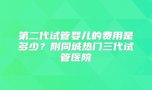 第二代试管婴儿的费用是多少?附同城热门三代试管医院
