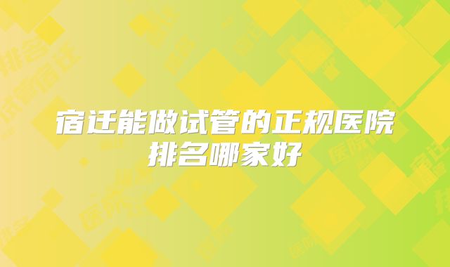 宿迁能做试管的正规医院排名哪家好