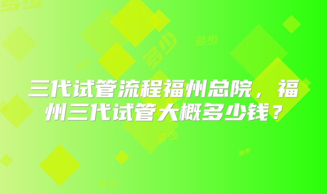 三代试管流程福州总院,福州三代试管大概多少钱?