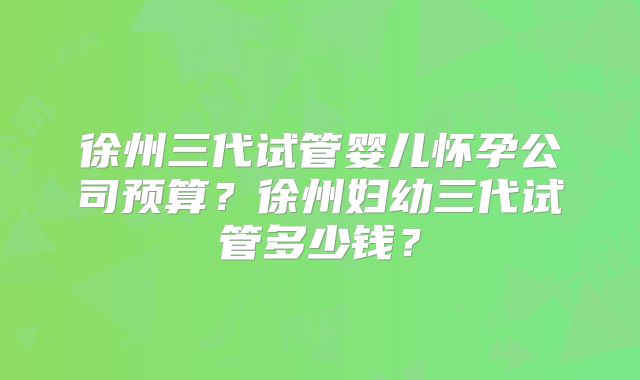 徐州三代试管婴儿怀孕公司预算？徐州妇幼三代试管多少钱？