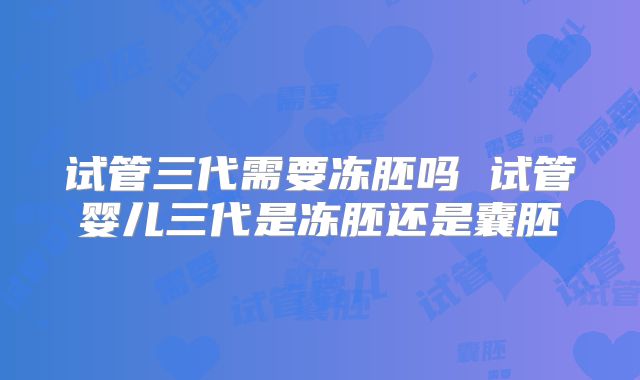 试管三代需要冻胚吗 试管婴儿三代是冻胚还是囊胚