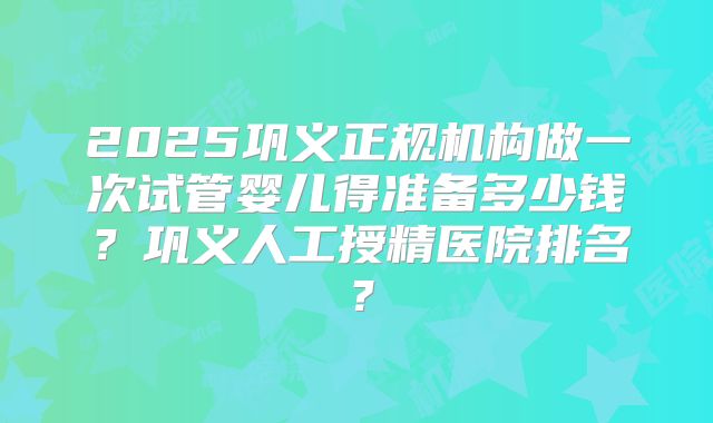 2025巩义正规机构做一次试管婴儿得准备多少钱？巩义人工授精医院排名？