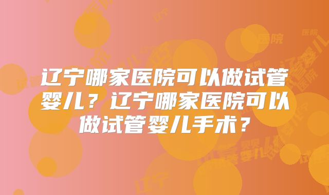 辽宁哪家医院可以做试管婴儿？辽宁哪家医院可以做试管婴儿手术？
