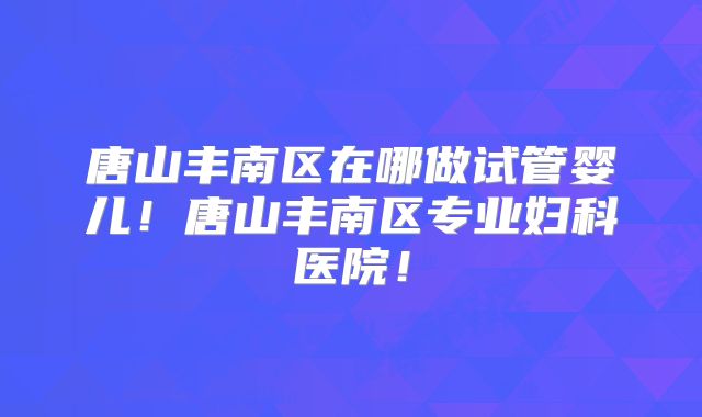 唐山丰南区在哪做试管婴儿!唐山丰南区专业妇科医院!
