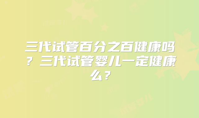 三代试管百分之百健康吗?三代试管婴儿一定健康么?