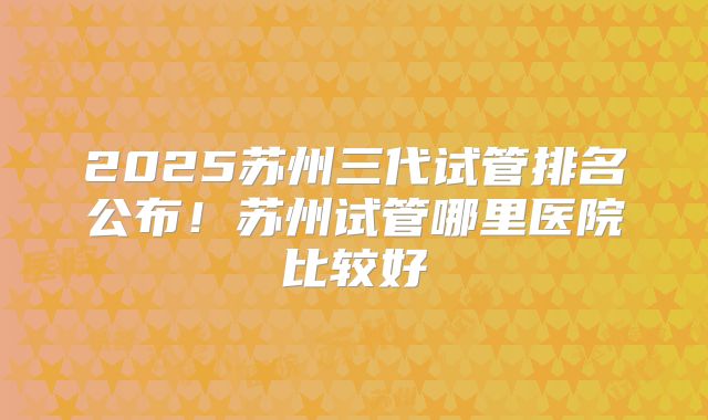 2025苏州三代试管排名公布！苏州试管哪里医院比较好