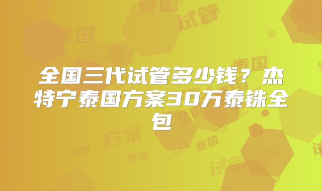 全国三代试管多少钱？杰特宁泰国方案30万泰铢全包