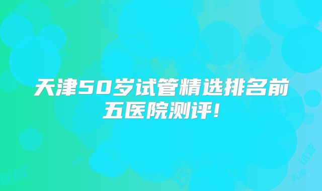 天津50岁试管精选排名前五医院测评!