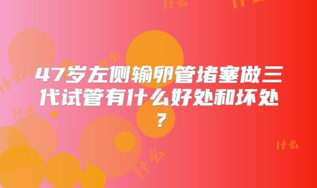 47岁左侧输卵管堵塞做三代试管有什么好处和坏处？