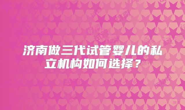 济南做三代试管婴儿的私立机构如何选择？