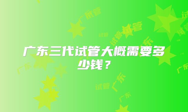 广东三代试管大概需要多少钱?