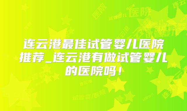 连云港最佳试管婴儿医院推荐_连云港有做试管婴儿的医院吗！