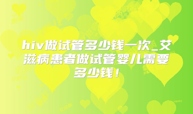 hiv做试管多少钱一次_艾滋病患者做试管婴儿需要多少钱!