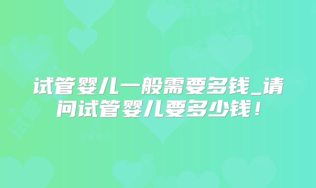 试管婴儿一般需要多钱_请问试管婴儿要多少钱!