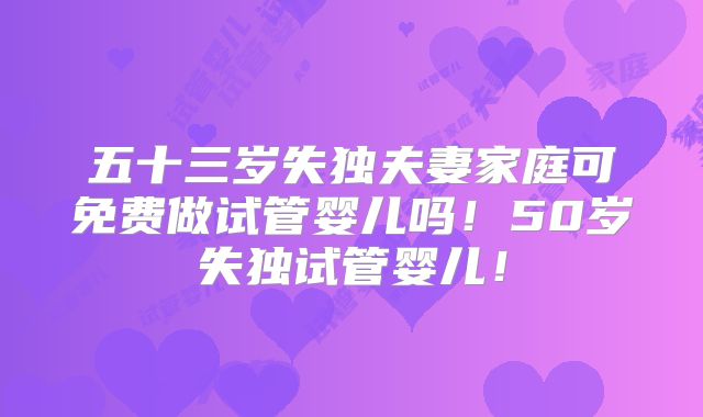 五十三岁失独夫妻家庭可免费做试管婴儿吗!50岁失独试管婴儿!