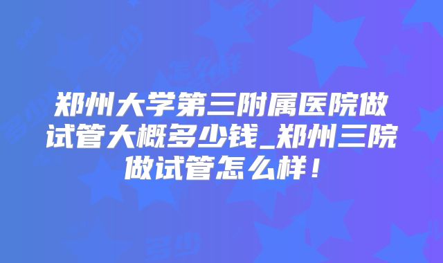 郑州大学第三附属医院做试管大概多少钱_郑州三院做试管怎么样!