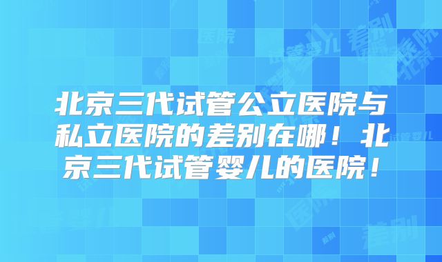 北京三代试管公立医院与私立医院的差别在哪！北京三代试管婴儿的医院！