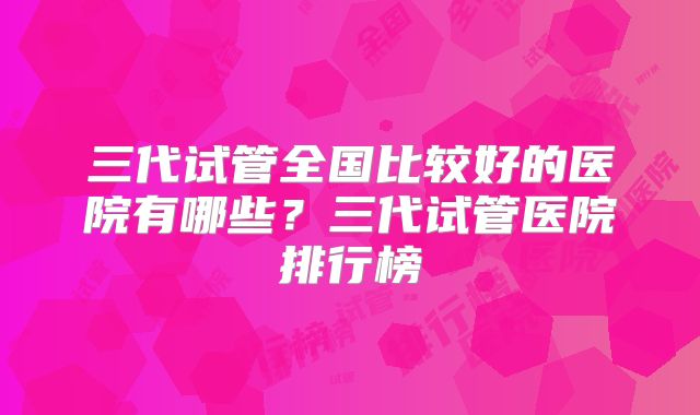 三代试管全国比较好的医院有哪些？三代试管医院排行榜